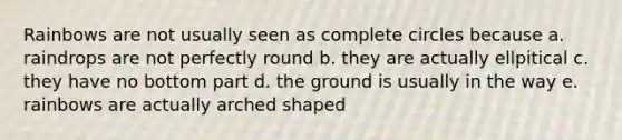 Rainbows are not usually seen as complete circles because a. raindrops are not perfectly round b. they are actually ellpitical c. they have no bottom part d. the ground is usually in the way e. rainbows are actually arched shaped