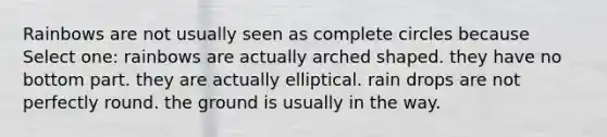 Rainbows are not usually seen as complete circles because Select one: rainbows are actually arched shaped. they have no bottom part. they are actually elliptical. rain drops are not perfectly round. the ground is usually in the way.