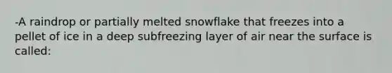 -A raindrop or partially melted snowflake that freezes into a pellet of ice in a deep subfreezing layer of air near the surface is called: