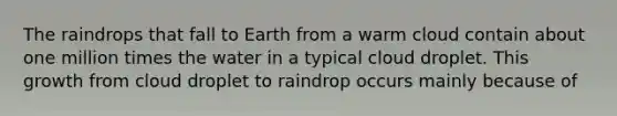 The raindrops that fall to Earth from a warm cloud contain about one million times the water in a typical cloud droplet. This growth from cloud droplet to raindrop occurs mainly because of