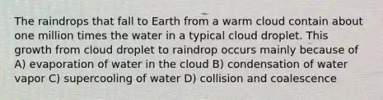 The raindrops that fall to Earth from a warm cloud contain about one million times the water in a typical cloud droplet. This growth from cloud droplet to raindrop occurs mainly because of A) evaporation of water in the cloud B) condensation of water vapor C) supercooling of water D) collision and coalescence