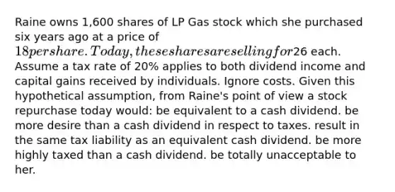 Raine owns 1,600 shares of LP Gas stock which she purchased six years ago at a price of 18 per share. Today, these shares are selling for26 each. Assume a tax rate of 20% applies to both dividend income and capital gains received by individuals. Ignore costs. Given this hypothetical assumption, from Raine's point of view a stock repurchase today would: be equivalent to a cash dividend. be more desire than a cash dividend in respect to taxes. result in the same tax liability as an equivalent cash dividend. be more highly taxed than a cash dividend. be totally unacceptable to her.