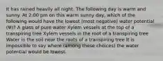 It has rained heavily all night. The following day is warm and sunny. At 2:00 pm on this warm sunny day, which of the following would have the lowest (most negative) water potential (Ψ)? A glass of pure water Xylem vessels at the top of a transpiring tree Xylem vessels in the root of a transpiring tree Water in the soil near the roots of a transpiring tree It is impossible to say where (among these choices) the water potential would be lowest.