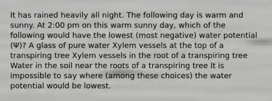 It has rained heavily all night. The following day is warm and sunny. At 2:00 pm on this warm sunny day, which of the following would have the lowest (most negative) water potential (Ψ)? A glass of pure water Xylem vessels at the top of a transpiring tree Xylem vessels in the root of a transpiring tree Water in the soil near the roots of a transpiring tree It is impossible to say where (among these choices) the water potential would be lowest.