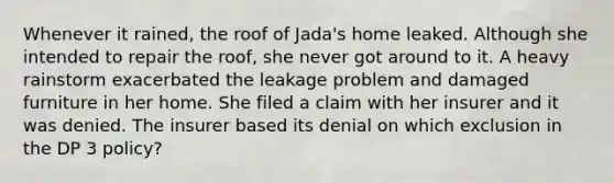 Whenever it rained, the roof of Jada's home leaked. Although she intended to repair the roof, she never got around to it. A heavy rainstorm exacerbated the leakage problem and damaged furniture in her home. She filed a claim with her insurer and it was denied. The insurer based its denial on which exclusion in the DP 3 policy?