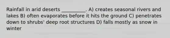 Rainfall in arid deserts __________. A) creates seasonal rivers and lakes B) often evaporates before it hits the ground C) penetrates down to shrubs' deep root structures D) falls mostly as snow in winter