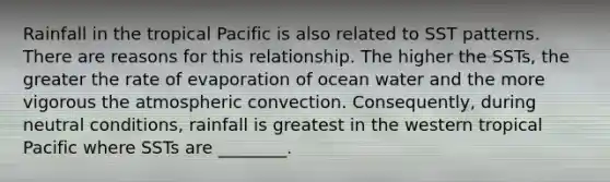 Rainfall in the tropical Pacific is also related to SST patterns. There are reasons for this relationship. The higher the SSTs, the greater the rate of evaporation of ocean water and the more vigorous the atmospheric convection. Consequently, during neutral conditions, rainfall is greatest in the western tropical Pacific where SSTs are ________.