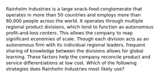 Rainholm Industries is a large snack-food conglomerate that operates in more than 50 countries and employs more than 80,000 people across the world. It operates through multiple regional product divisions, which tend to function as autonomous profit-and-loss centers. This allows the company to reap significant economies of scale. Though each division acts as an autonomous firm with its individual regional leaders, frequent sharing of knowledge between the divisions allows for global learning. These factors help the company reconcile product and service differentiations at low cost. Which of the following strategies does Rainholm Industries most likely use?