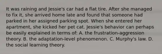 It was raining and Jessie's car had a flat tire. After she managed to fix it, she arrived home late and found that someone had parked in her assigned parking spot. When she entered her apartment, she kicked her pet cat. Jessie's behavior can perhaps be easily explained in terms of: A. the frustration-aggression theory. B. the adaptation-level phenomenon. C. Murphy's law. D. the social learning theory.