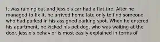 It was raining out and Jessie's car had a flat tire. After he managed to fix it, he arrived home late only to find someone who had parked in his assigned parking spot. When he entered his apartment, he kicked his pet dog, who was waiting at the door. Jessie's behavior is most easily explained in terms of