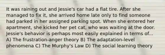 It was raining out and Jessie's car had a flat tire. After she managed to fix it, she arrived home late only to find someone had parked in her assigned parking spot. When she entered her apartment, she kicked her pet cat, who was waiting at the door. Jessie's behavior is perhaps most easily explained in terms of... A) The frustration-anger theory B) The adaptation-level phenomena C) The Murphy's Law D) The <a href='https://www.questionai.com/knowledge/kjLM2r9cAG-social-learning-theory' class='anchor-knowledge'>social learning theory</a>