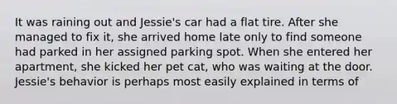 It was raining out and Jessie's car had a flat tire. After she managed to fix it, she arrived home late only to find someone had parked in her assigned parking spot. When she entered her apartment, she kicked her pet cat, who was waiting at the door. Jessie's behavior is perhaps most easily explained in terms of