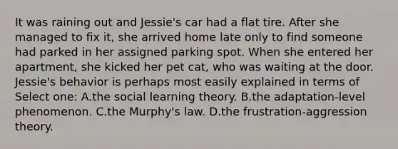 It was raining out and Jessie's car had a flat tire. After she managed to fix it, she arrived home late only to find someone had parked in her assigned parking spot. When she entered her apartment, she kicked her pet cat, who was waiting at the door. Jessie's behavior is perhaps most easily explained in terms of Select one: A.the social learning theory. B.the adaptation-level phenomenon. C.the Murphy's law. D.the frustration-aggression theory.