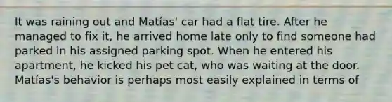 It was raining out and Matías' car had a flat tire. After he managed to fix it, he arrived home late only to find someone had parked in his assigned parking spot. When he entered his apartment, he kicked his pet cat, who was waiting at the door. Matías's behavior is perhaps most easily explained in terms of