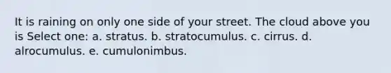 It is raining on only one side of your street. The cloud above you is Select one: a. stratus. b. stratocumulus. c. cirrus. d. alrocumulus. e. cumulonimbus.