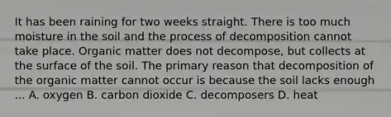 It has been raining for two weeks straight. There is too much moisture in the soil and the process of decomposition cannot take place. Organic matter does not decompose, but collects at the surface of the soil. The primary reason that decomposition of the organic matter cannot occur is because the soil lacks enough ... A. oxygen B. carbon dioxide C. decomposers D. heat