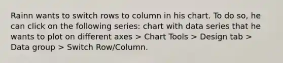 Rainn wants to switch rows to column in his chart. To do so, he can click on the following series: chart with data series that he wants to plot on different axes > Chart Tools > Design tab > Data group > Switch Row/Column.