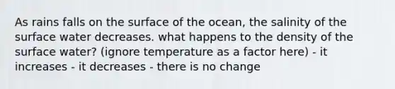 As rains falls on the surface of the ocean, the salinity of the surface water decreases. what happens to the density of the surface water? (ignore temperature as a factor here) - it increases - it decreases - there is no change