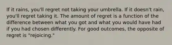 If it rains, you'll regret not taking your umbrella. If it doesn't rain, you'll regret taking it. The amount of regret is a function of the difference between what you got and what you would have had if you had chosen differently. For good outcomes, the opposite of regret is "rejoicing."