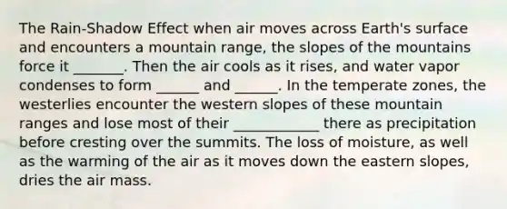 The Rain-Shadow Effect when air moves across Earth's surface and encounters a mountain range, the slopes of the mountains force it _______. Then the air cools as it rises, and water vapor condenses to form ______ and ______. In the temperate zones, the westerlies encounter the western slopes of these mountain ranges and lose most of their ____________ there as precipitation before cresting over the summits. The loss of moisture, as well as the warming of the air as it moves down the eastern slopes, dries the air mass.