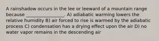 A rainshadow occurs in the lee or leeward of a mountain range because _________________. A) adiabatic warming lowers the relative humidity B) air forced to rise is warmed by the adiabatic process C) condensation has a drying effect upon the air D) no water vapor remains in the descending air