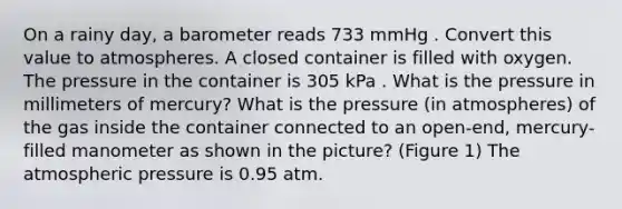 On a rainy day, a barometer reads 733 mmHg . Convert this value to atmospheres. A closed container is filled with oxygen. The pressure in the container is 305 kPa . What is the pressure in millimeters of mercury? What is the pressure (in atmospheres) of the gas inside the container connected to an open-end, mercury-filled manometer as shown in the picture? (Figure 1) The atmospheric pressure is 0.95 atm.