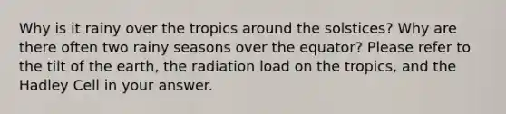 Why is it rainy over the tropics around the solstices? Why are there often two rainy seasons over the equator? Please refer to the tilt of the earth, the radiation load on the tropics, and the Hadley Cell in your answer.