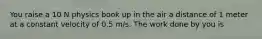 You raise a 10 N physics book up in the air a distance of 1 meter at a constant velocity of 0.5 m/s. The work done by you is