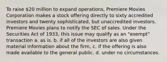 To raise 20 million to expand operations, Premiere Movies Corporation makes a stock offering directly to sixty accredited investors and twenty sophisticated, but unaccredited investors. Premiere Movies plans to notify the SEC of sales. Under the Securities Act of 1933, this issue may qualify as an "exempt" transaction a. ​as is. b. ​if all of the investors are also given material information about the firm, c. if the offering is also made available to the general public. d. ​under no circumstances.