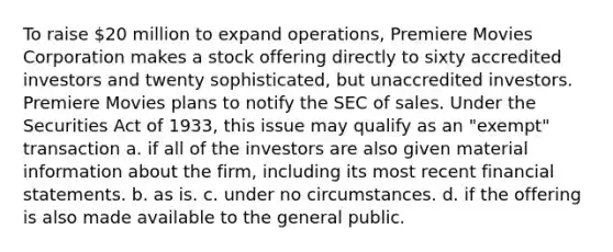 To raise 20 million to expand operations, Premiere Movies Corporation makes a stock offering directly to sixty accredited investors and twenty sophisticated, but unaccredited investors. Premiere Movies plans to notify the SEC of sales. Under the Securities Act of 1933, this issue may qualify as an "exempt" transaction a. if all of the investors are also given material information about the firm, including its most recent financial statements. b. as is. c. under no circumstances. d. if the offering is also made available to the general public.