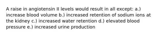 A raise in angiotensin II levels would result in all except: a.) increase blood volume b.) increased retention of sodium ions at the kidney c.) increased water retention d.) elevated blood pressure e.) increased urine production