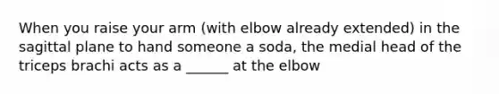 When you raise your arm (with elbow already extended) in the sagittal plane to hand someone a soda, the medial head of the triceps brachi acts as a ______ at the elbow