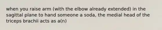 when you raise arm (with the elbow already extended) in the sagittal plane to hand someone a soda, the medial head of the triceps brachii acts as a(n)