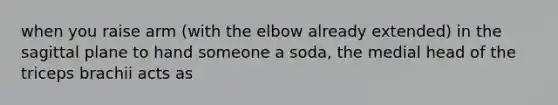 when you raise arm (with the elbow already extended) in the sagittal plane to hand someone a soda, the medial head of the triceps brachii acts as