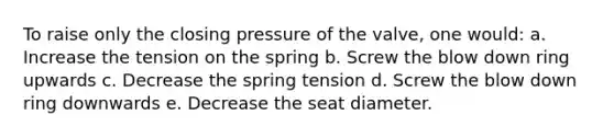 To raise only the closing pressure of the valve, one would: a. Increase the tension on the spring b. Screw the blow down ring upwards c. Decrease the spring tension d. Screw the blow down ring downwards e. Decrease the seat diameter.