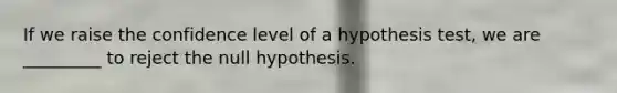 If we raise the confidence level of a hypothesis test, we are _________ to reject the null hypothesis.