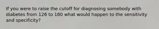 If you were to raise the cutoff for diagnosing somebody with diabetes from 126 to 180 what would happen to the sensitivity and specificity?