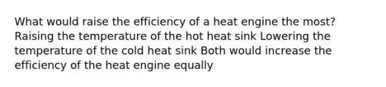 What would raise the efficiency of a heat engine the most? Raising the temperature of the hot heat sink Lowering the temperature of the cold heat sink Both would increase the efficiency of the heat engine equally