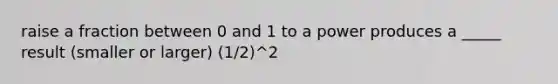 raise a fraction between 0 and 1 to a power produces a _____ result (smaller or larger) (1/2)^2