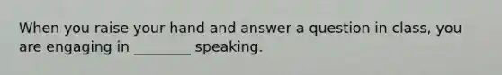 When you raise your hand and answer a question in class, you are engaging in ________ speaking.