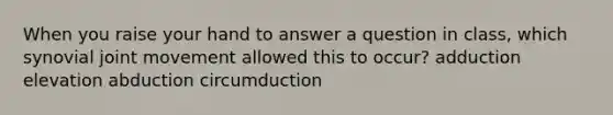 When you raise your hand to answer a question in class, which synovial joint movement allowed this to occur? adduction elevation abduction circumduction