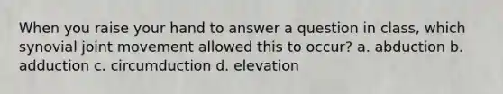 When you raise your hand to answer a question in class, which synovial joint movement allowed this to occur? a. abduction b. adduction c. circumduction d. elevation