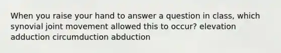 When you raise your hand to answer a question in class, which synovial joint movement allowed this to occur? elevation adduction circumduction abduction