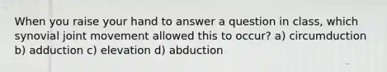 When you raise your hand to answer a question in class, which synovial joint movement allowed this to occur? a) circumduction b) adduction c) elevation d) abduction