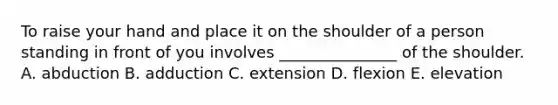 To raise your hand and place it on the shoulder of a person standing in front of you involves _______________ of the shoulder. A. abduction B. adduction C. extension D. flexion E. elevation