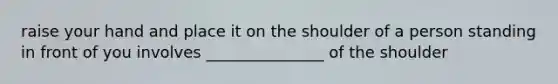 raise your hand and place it on the shoulder of a person standing in front of you involves _______________ of the shoulder