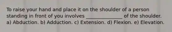 To raise your hand and place it on the shoulder of a person standing in front of you involves _______________ of the shoulder. a) Abduction. b) Adduction. c) Extension. d) Flexion. e) Elevation.