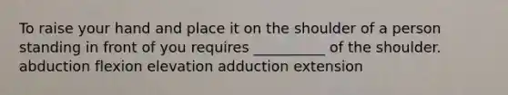 To raise your hand and place it on the shoulder of a person standing in front of you requires __________ of the shoulder. abduction flexion elevation adduction extension