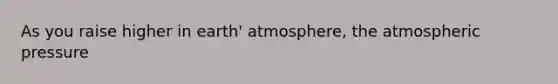 As you raise higher in earth' atmosphere, the atmospheric pressure