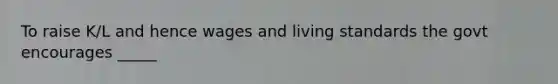 To raise K/L and hence wages and living standards the govt encourages _____